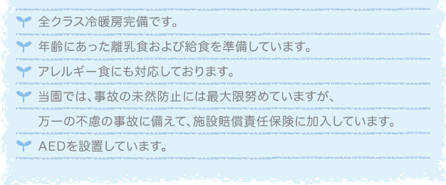 全クラス冷暖房完備です。年齢にあった離乳食および給食を準備しています。アレルギー食にも対応しております。当園では、事故の未然防止には最大限努めていますが、万一の不慮の事故に備えて、施設賠償責任保険に加入しています。AEDを設置しています。