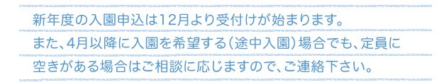 新年度の入園申込は12月より受付けが始まります。また、4月以降に入園を希望する（途中入園）場合でも、定員に空きがある場合はご相談に応じますので、ご連絡下さい。